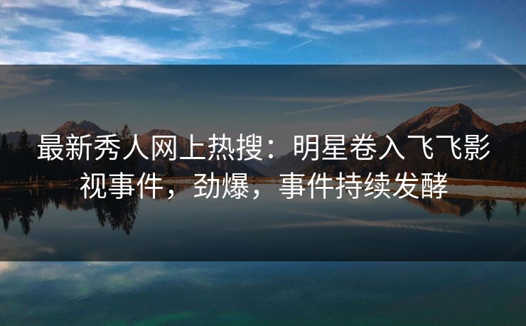 最新秀人网上热搜：明星卷入飞飞影视事件，劲爆，事件持续发酵