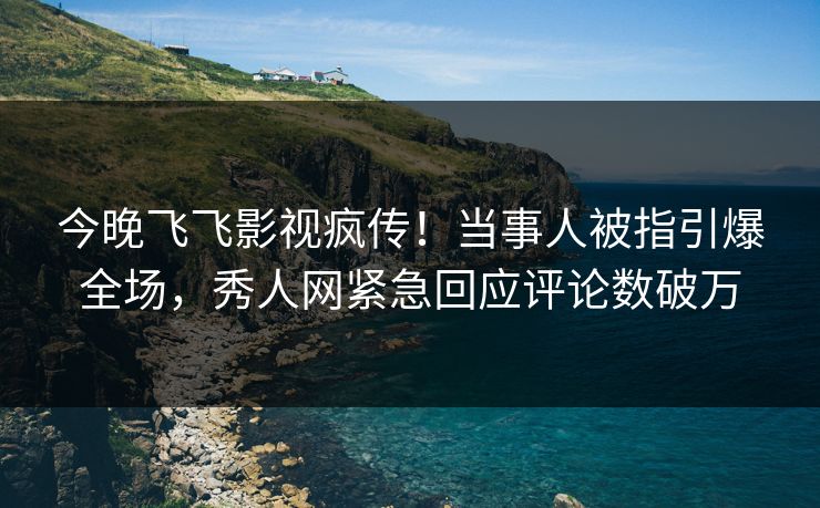 今晚飞飞影视疯传！当事人被指引爆全场，秀人网紧急回应评论数破万