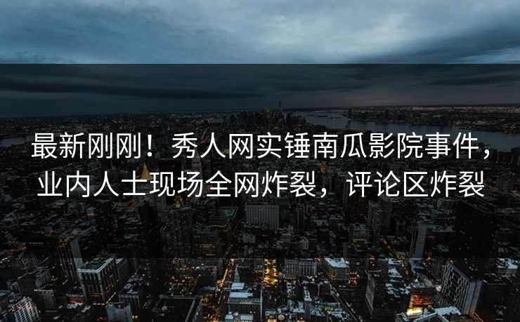 最新刚刚！秀人网实锤南瓜影院事件，业内人士现场全网炸裂，评论区炸裂