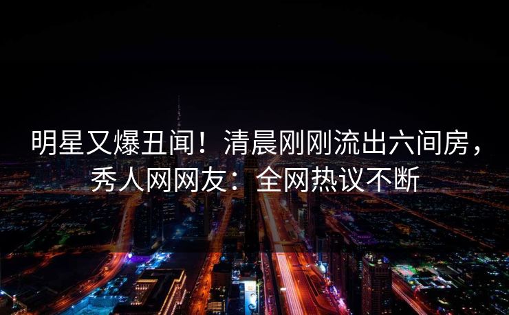 明星又爆丑闻！清晨刚刚流出六间房，秀人网网友：全网热议不断
