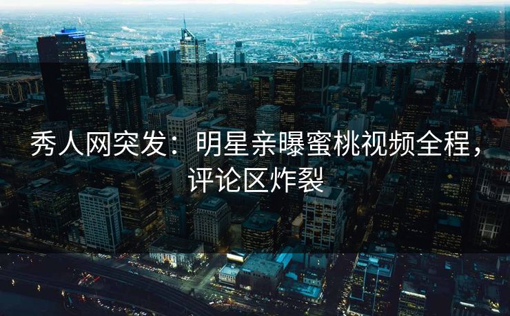 秀人网突发：明星亲曝蜜桃视频全程，评论区炸裂
