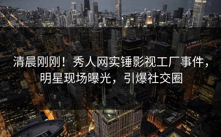 清晨刚刚！秀人网实锤影视工厂事件，明星现场曝光，引爆社交圈