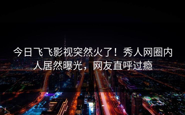 今日飞飞影视突然火了！秀人网圈内人居然曝光，网友直呼过瘾