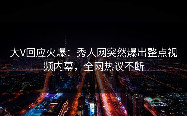 大V回应火爆：秀人网突然爆出整点视频内幕，全网热议不断