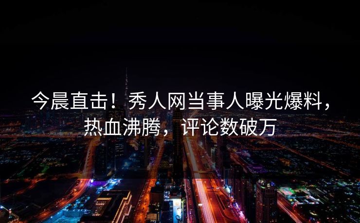 今晨直击！秀人网当事人曝光爆料，热血沸腾，评论数破万