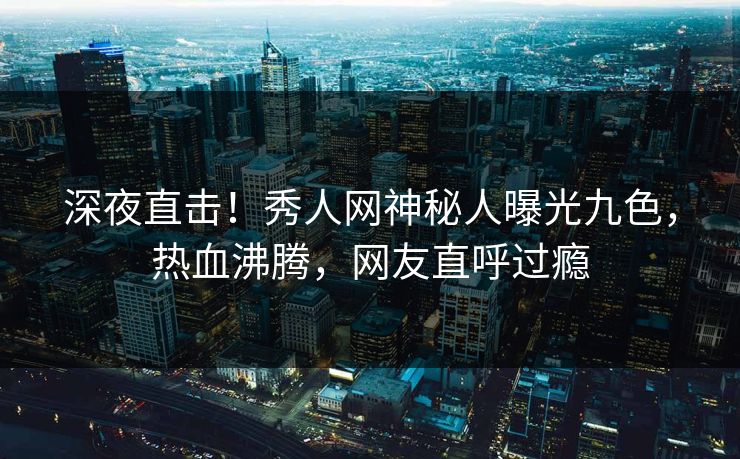 深夜直击！秀人网神秘人曝光九色，热血沸腾，网友直呼过瘾