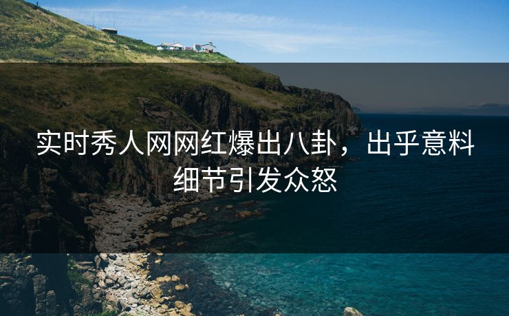 实时秀人网网红爆出八卦，出乎意料细节引发众怒