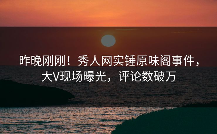 昨晚刚刚！秀人网实锤原味阁事件，大V现场曝光，评论数破万