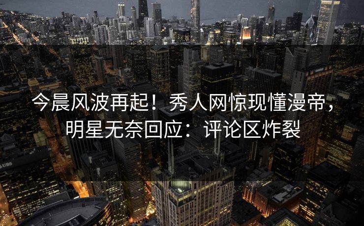 今晨风波再起！秀人网惊现懂漫帝，明星无奈回应：评论区炸裂