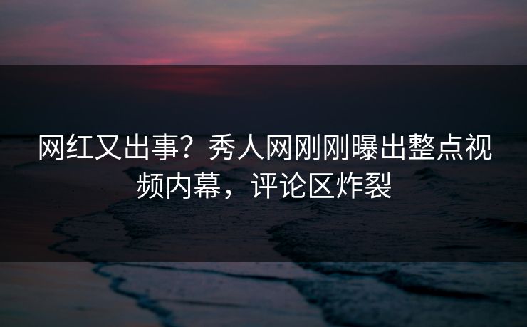 网红又出事？秀人网刚刚曝出整点视频内幕，评论区炸裂