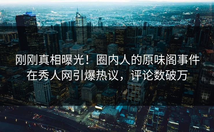 刚刚真相曝光！圈内人的原味阁事件在秀人网引爆热议，评论数破万