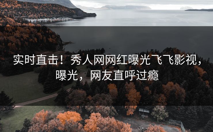 实时直击！秀人网网红曝光飞飞影视，曝光，网友直呼过瘾