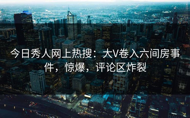 今日秀人网上热搜：大V卷入六间房事件，惊爆，评论区炸裂