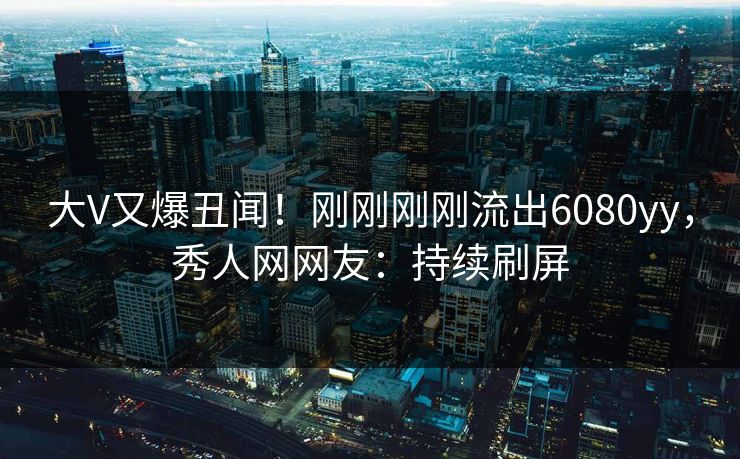 大V又爆丑闻！刚刚刚刚流出6080yy，秀人网网友：持续刷屏