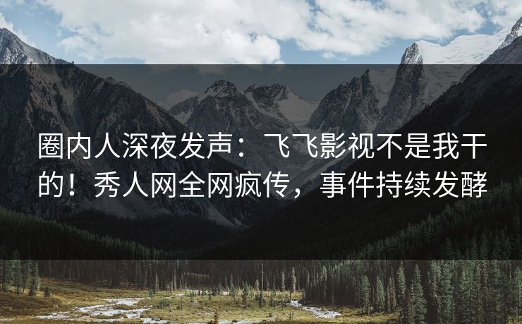 圈内人深夜发声：飞飞影视不是我干的！秀人网全网疯传，事件持续发酵
