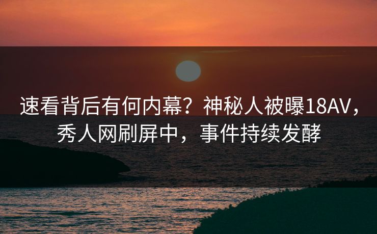 速看背后有何内幕？神秘人被曝18AV，秀人网刷屏中，事件持续发酵