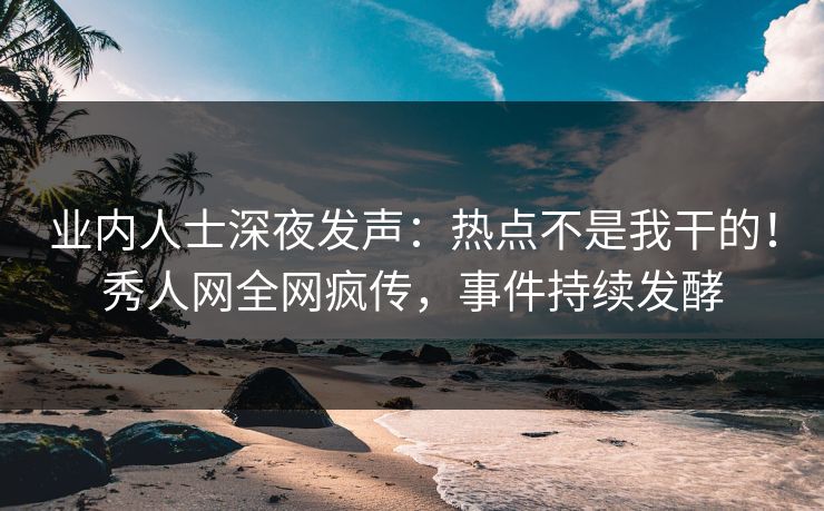 业内人士深夜发声：热点不是我干的！秀人网全网疯传，事件持续发酵