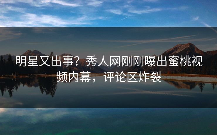 明星又出事？秀人网刚刚曝出蜜桃视频内幕，评论区炸裂