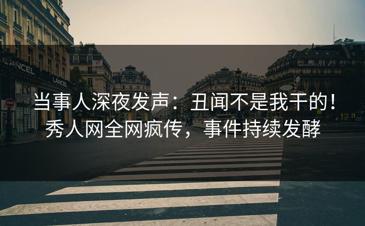 当事人深夜发声：丑闻不是我干的！秀人网全网疯传，事件持续发酵