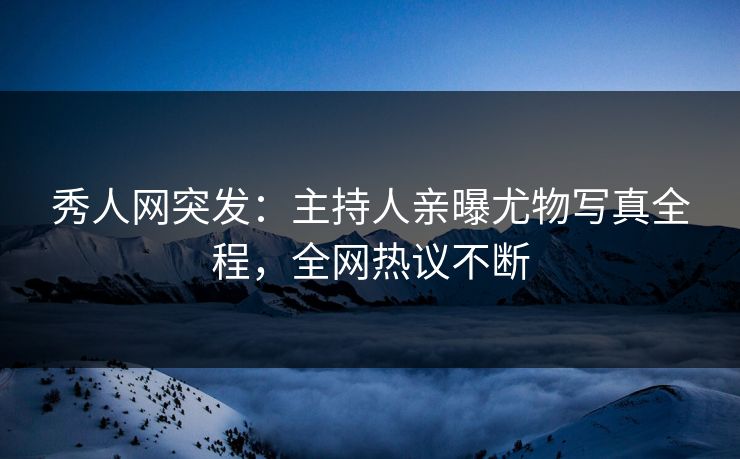 秀人网突发：主持人亲曝尤物写真全程，全网热议不断