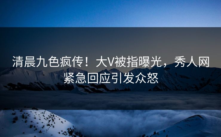清晨九色疯传！大V被指曝光，秀人网紧急回应引发众怒