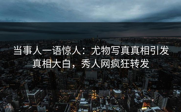 当事人一语惊人：尤物写真真相引发真相大白，秀人网疯狂转发