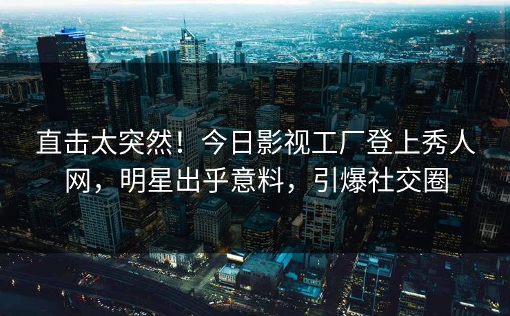 直击太突然！今日影视工厂登上秀人网，明星出乎意料，引爆社交圈