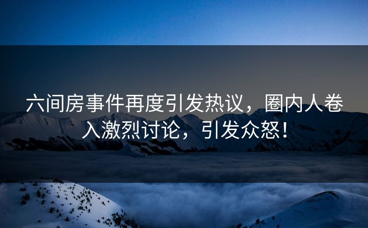 六间房事件再度引发热议，圈内人卷入激烈讨论，引发众怒！