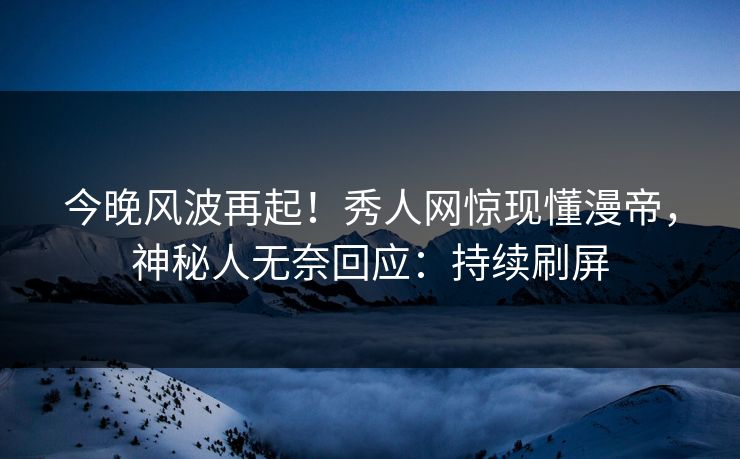 今晚风波再起！秀人网惊现懂漫帝，神秘人无奈回应：持续刷屏