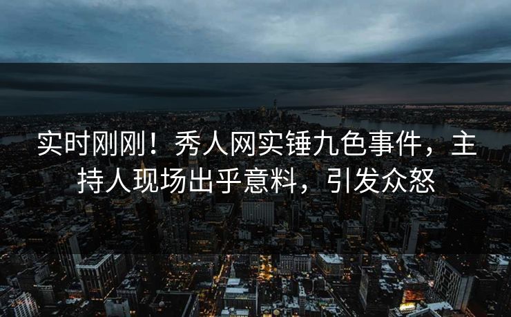 实时刚刚！秀人网实锤九色事件，主持人现场出乎意料，引发众怒