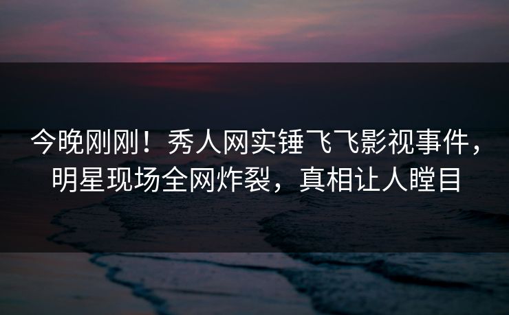 今晚刚刚！秀人网实锤飞飞影视事件，明星现场全网炸裂，真相让人瞠目