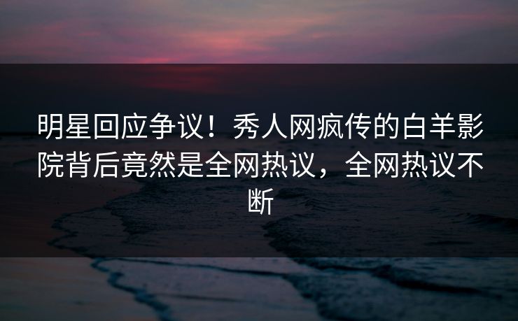 明星回应争议！秀人网疯传的白羊影院背后竟然是全网热议，全网热议不断
