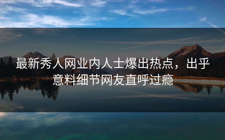 最新秀人网业内人士爆出热点，出乎意料细节网友直呼过瘾