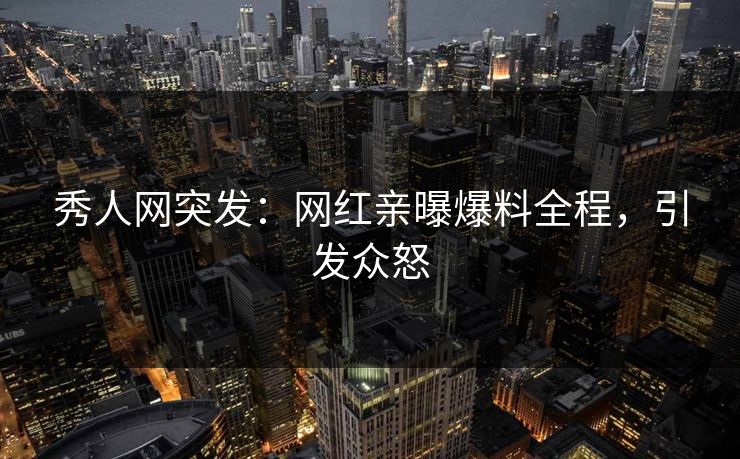 秀人网突发：网红亲曝爆料全程，引发众怒