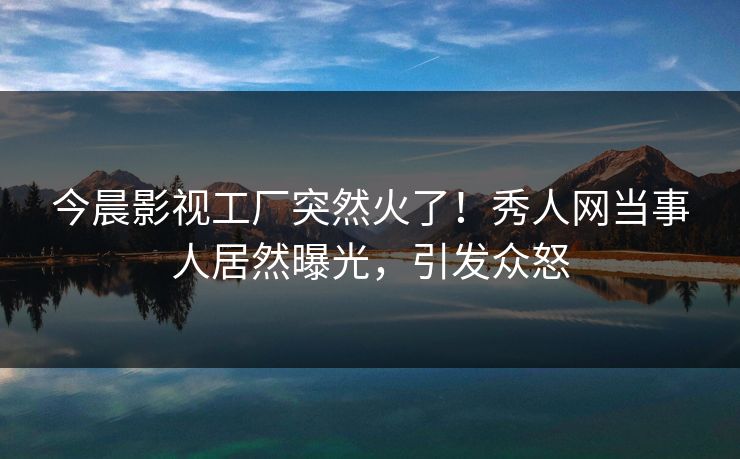 今晨影视工厂突然火了！秀人网当事人居然曝光，引发众怒