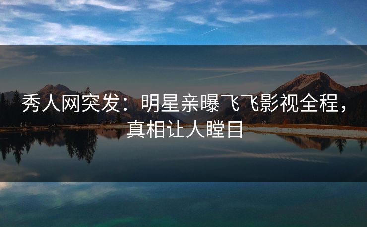 秀人网突发：明星亲曝飞飞影视全程，真相让人瞠目
