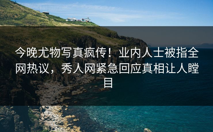 今晚尤物写真疯传！业内人士被指全网热议，秀人网紧急回应真相让人瞠目