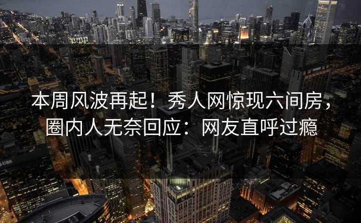 本周风波再起！秀人网惊现六间房，圈内人无奈回应：网友直呼过瘾