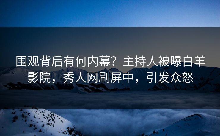 围观背后有何内幕？主持人被曝白羊影院，秀人网刷屏中，引发众怒