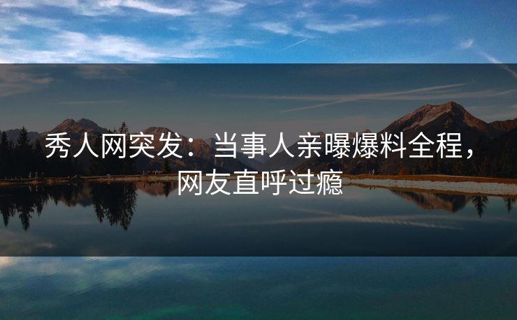 秀人网突发：当事人亲曝爆料全程，网友直呼过瘾