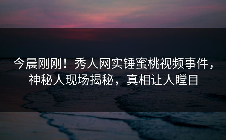 今晨刚刚！秀人网实锤蜜桃视频事件，神秘人现场揭秘，真相让人瞠目