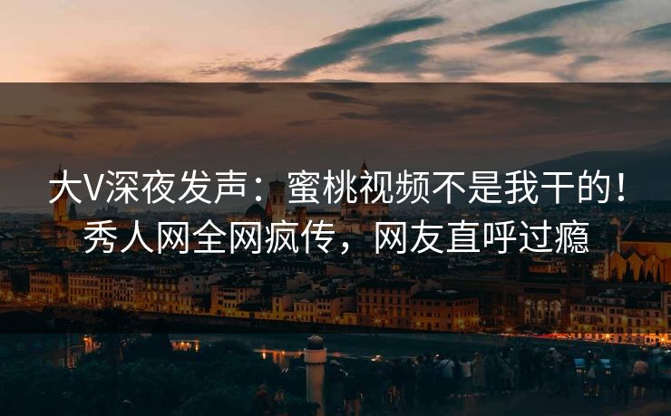 大V深夜发声：蜜桃视频不是我干的！秀人网全网疯传，网友直呼过瘾
