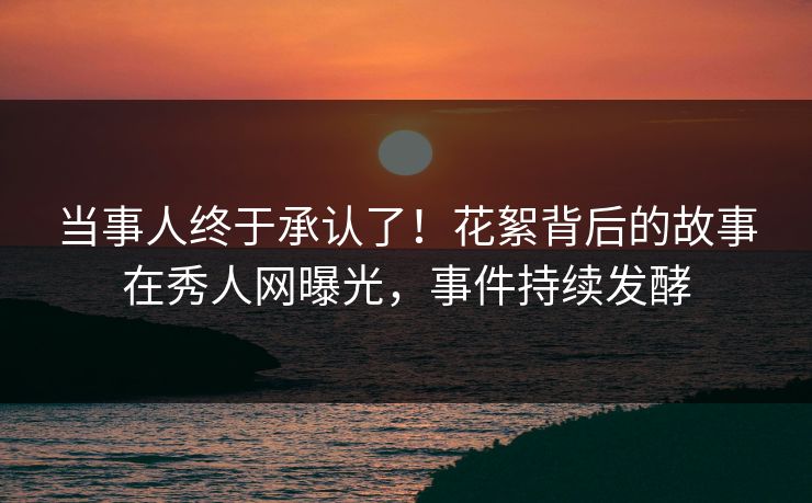 当事人终于承认了！花絮背后的故事在秀人网曝光，事件持续发酵