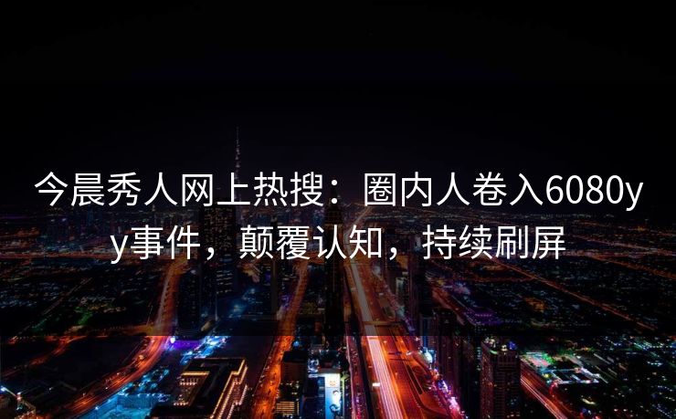 今晨秀人网上热搜：圈内人卷入6080yy事件，颠覆认知，持续刷屏