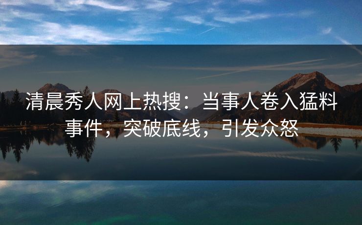清晨秀人网上热搜:当事人卷入猛料事件,突破底线,引发众怒 清晨秀人网上热搜:当事人卷入猛料事件,突破底线,引发众怒