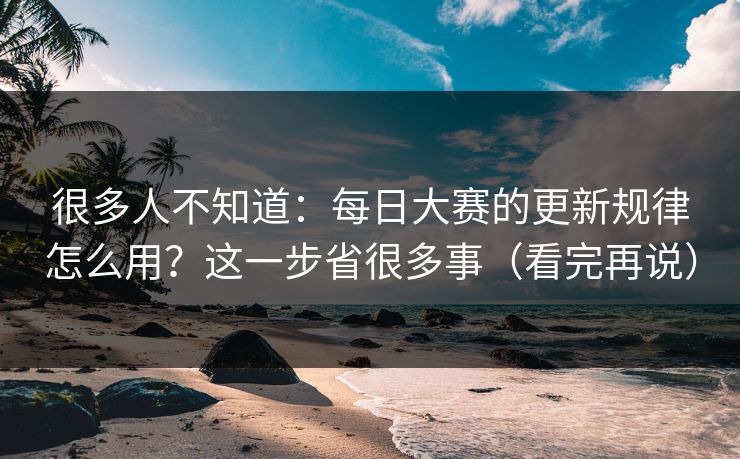 很多人不知道:每日大赛的更新规律怎么用?这一步省很多事(看完再说)