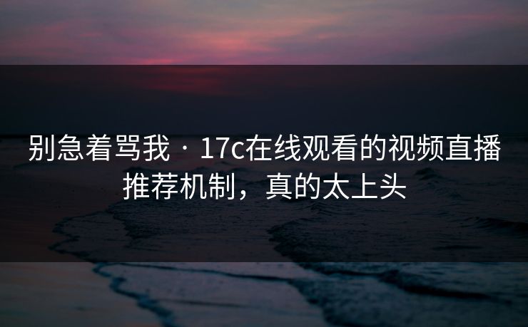别急着骂我 · 17c在线观看的视频直播推荐机制,真的太上头