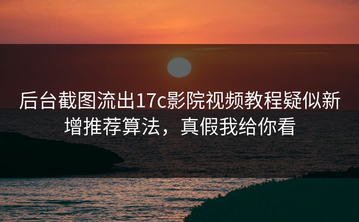后台截图流出17c影院视频教程疑似新增推荐算法，真假我给你看