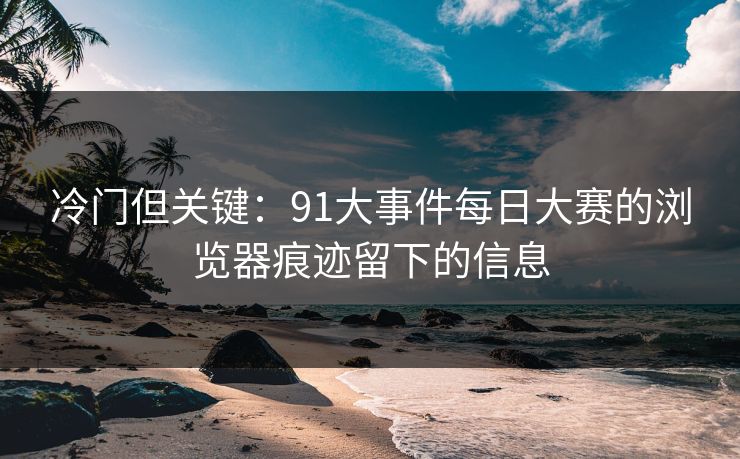 冷门但关键：91大事件每日大赛的浏览器痕迹留下的信息