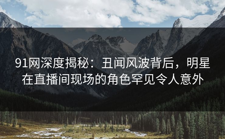 91网深度揭秘：丑闻风波背后，明星在直播间现场的角色罕见令人意外